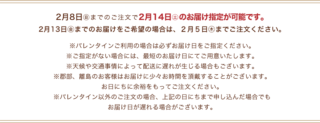 2月8日(日)までのご注文で2月14日(土)のお届け指定が可能です。※バレンタインご利用の場合は必ずお届け日をご指定ください。※ご指定がない場合には、最短のお届け日にてご用意いたします。※天候や交通事情によって配送に遅れが生じる場合もございます。※郡部、離島のお客様はお届けに少々お時間を頂戴することがございます。お日にちに余裕をもってご注文ください。