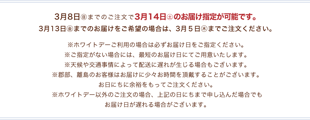 3月8日(日)までのご注文で3月14日(土)のお届け指定が可能です。※ホワイトデーご利用の場合は必ずお届け日をご指定ください。※ご指定がない場合には、最短のお届け日にてご用意いたします。※天候や交通事情によって配送に遅れが生じる場合もございます。※郡部、離島のお客様はお届けに少々お時間を頂戴することがございます。お日にちに余裕をもってご注文ください。