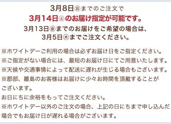 3月8日(日)までのご注文で3月14日(土)のお届け指定が可能です。※ホワイトデーご利用の場合は必ずお届け日をご指定ください。※ご指定がない場合には、最短のお届け日にてご用意いたします。※天候や交通事情によって配送に遅れが生じる場合もございます。※郡部、離島のお客様はお届けに少々お時間を頂戴することがございます。お日にちに余裕をもってご注文ください。