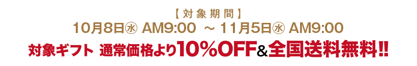 対象期間 10月9日(水)AM9:00～11月6日(水)AM9:00 対象ギフト 通常価格より10%OFF&全国送料無料!!